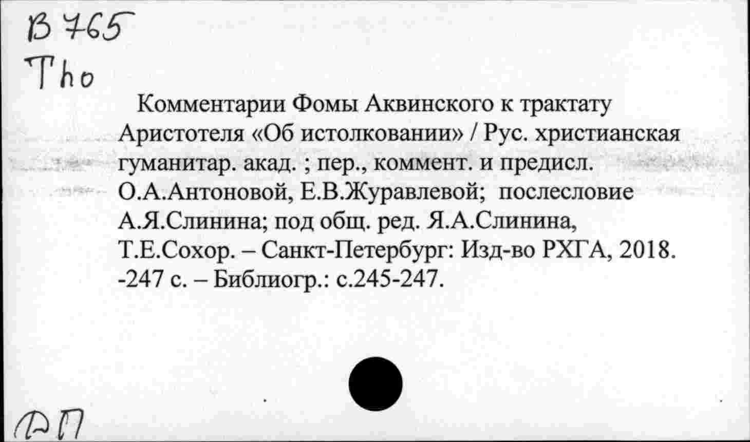 ﻿13
ТЬ о	Комментарии Фомы Аквинского к трактату Аристотеля «Об истолковании» / Рус. христианская гуманитар, акад.; пер., коммент, и предисл. О.А.Антоновой, Е.В.Журавлевой; послесловие А.Я.Слинина; под общ. ред. Я.А.Слинина, Т.Е.Сохор. - Санкт-Петербург: Изд-во РХГА, 2018. -247 с. - Библиогр.: с.245-247.
ФГ7